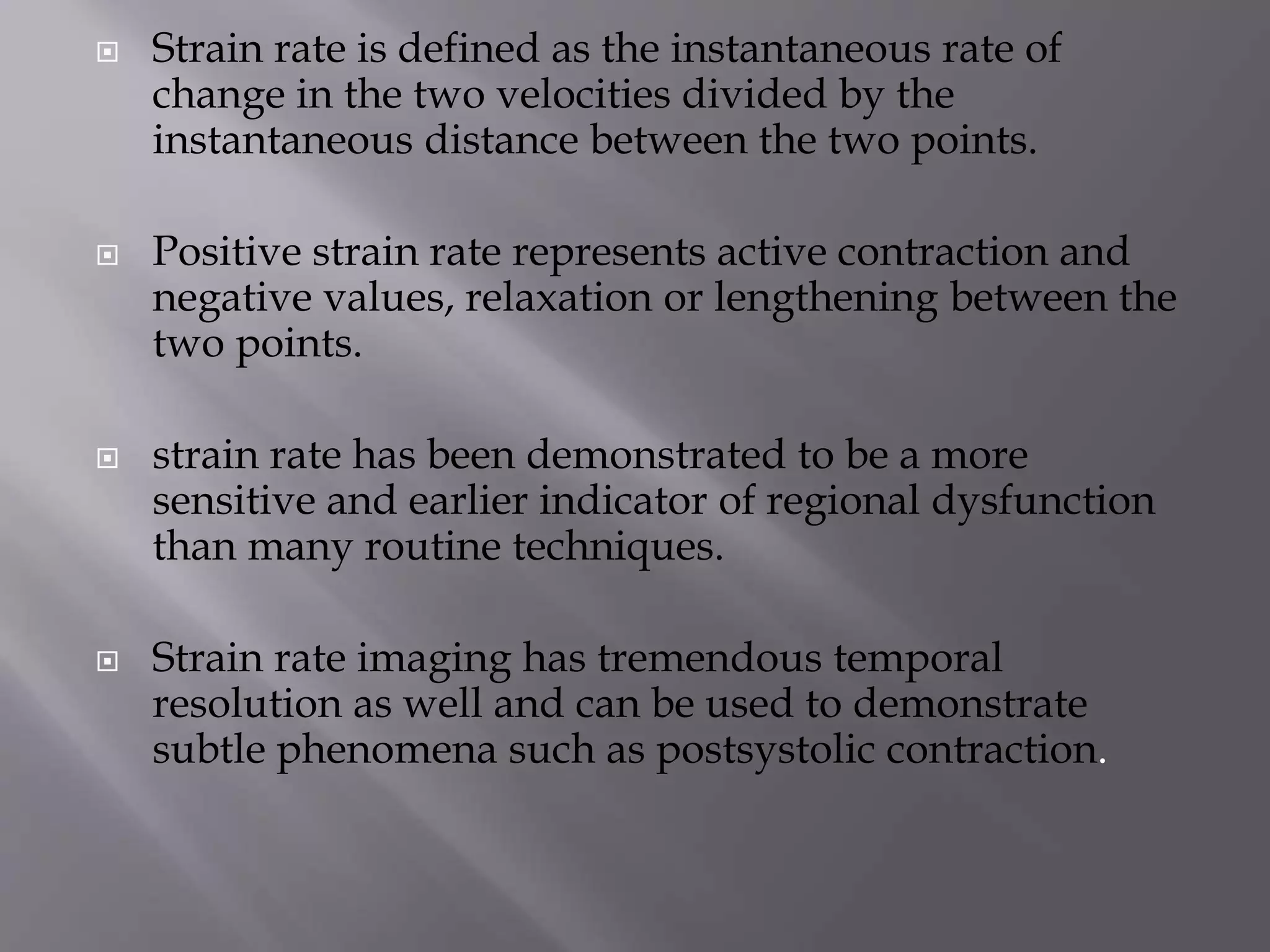  Strain rate is defined as the instantaneous rate of
change in the two velocities divided by the
instantaneous distance between the two points.
 Positive strain rate represents active contraction and
negative values, relaxation or lengthening between the
two points.
 strain rate has been demonstrated to be a more
sensitive and earlier indicator of regional dysfunction
than many routine techniques.
 Strain rate imaging has tremendous temporal
resolution as well and can be used to demonstrate
subtle phenomena such as postsystolic contraction.
 