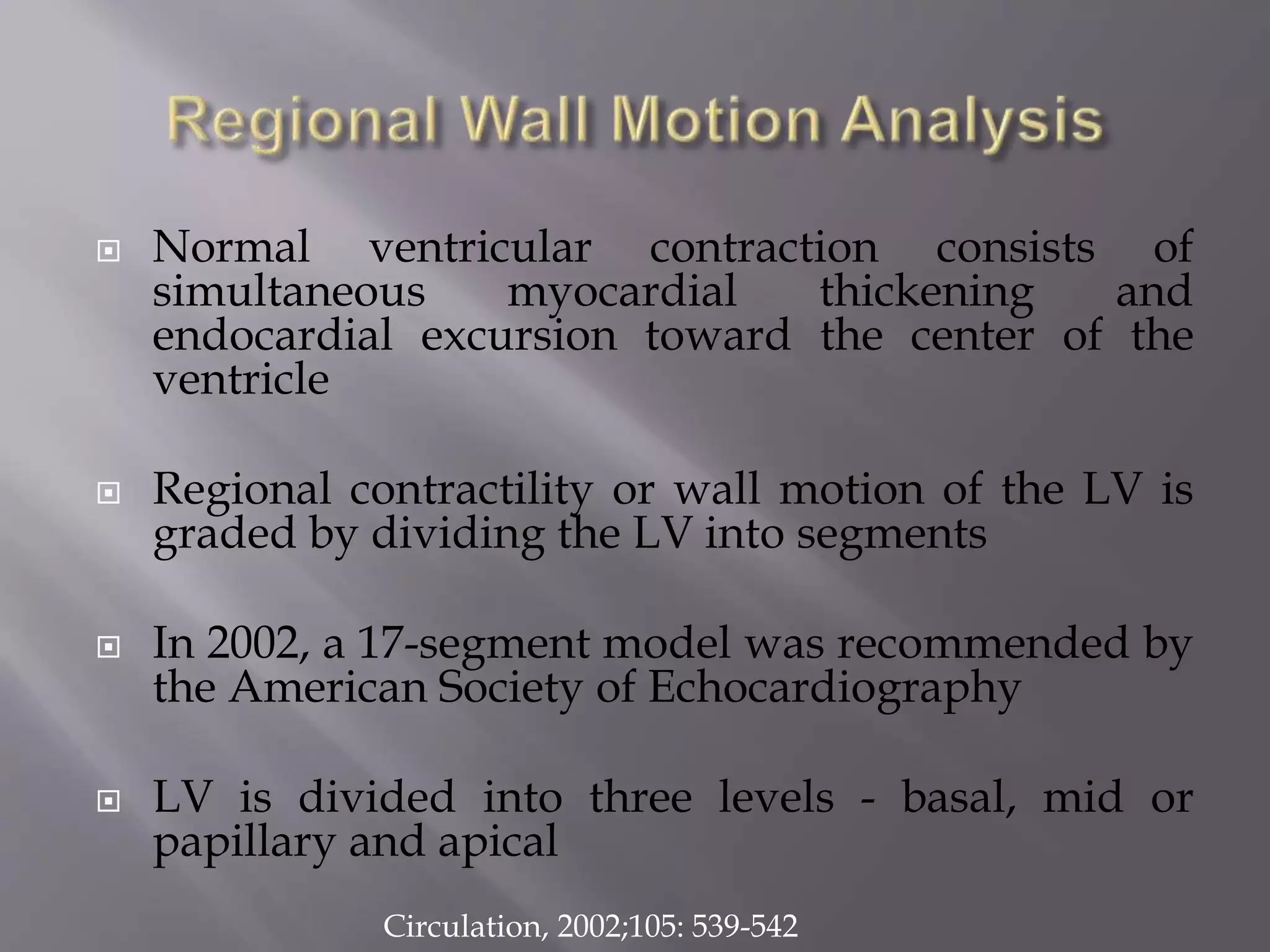  Normal ventricular contraction consists of
simultaneous myocardial thickening and
endocardial excursion toward the center of the
ventricle
 Regional contractility or wall motion of the LV is
graded by dividing the LV into segments
 In 2002, a 17-segment model was recommended by
the American Society of Echocardiography
 LV is divided into three levels - basal, mid or
papillary and apical
Circulation, 2002;105: 539-542
 