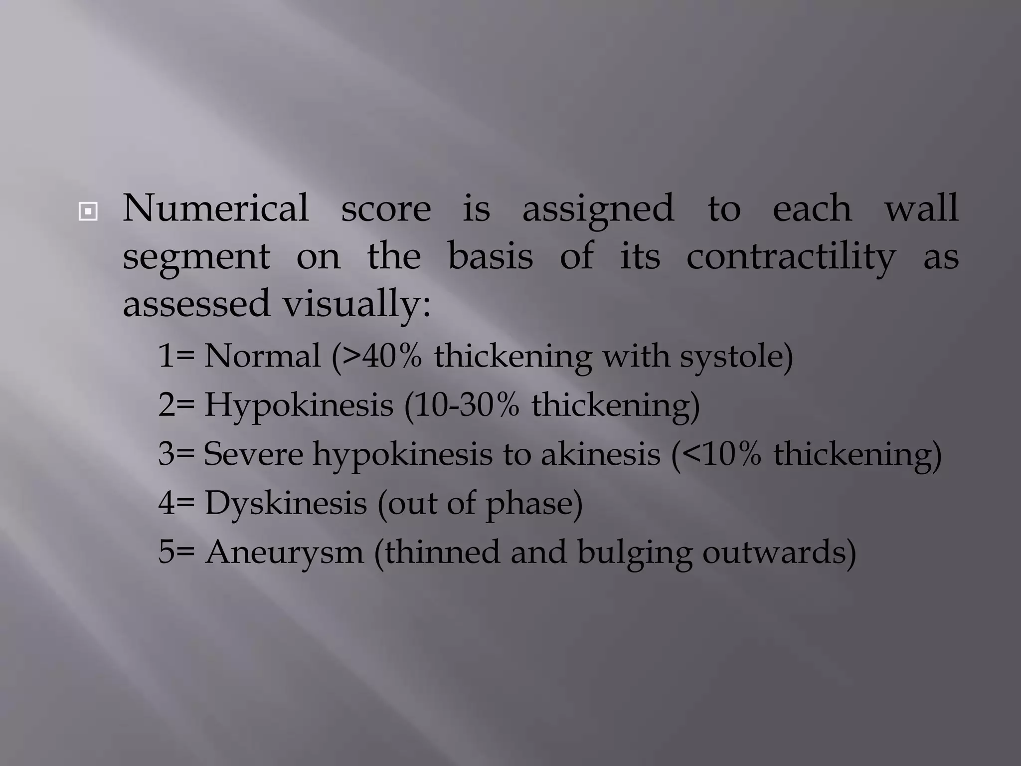  Numerical score is assigned to each wall
segment on the basis of its contractility as
assessed visually:
1= Normal (>40% thickening with systole)
2= Hypokinesis (10-30% thickening)
3= Severe hypokinesis to akinesis (<10% thickening)
4= Dyskinesis (out of phase)
5= Aneurysm (thinned and bulging outwards)
 