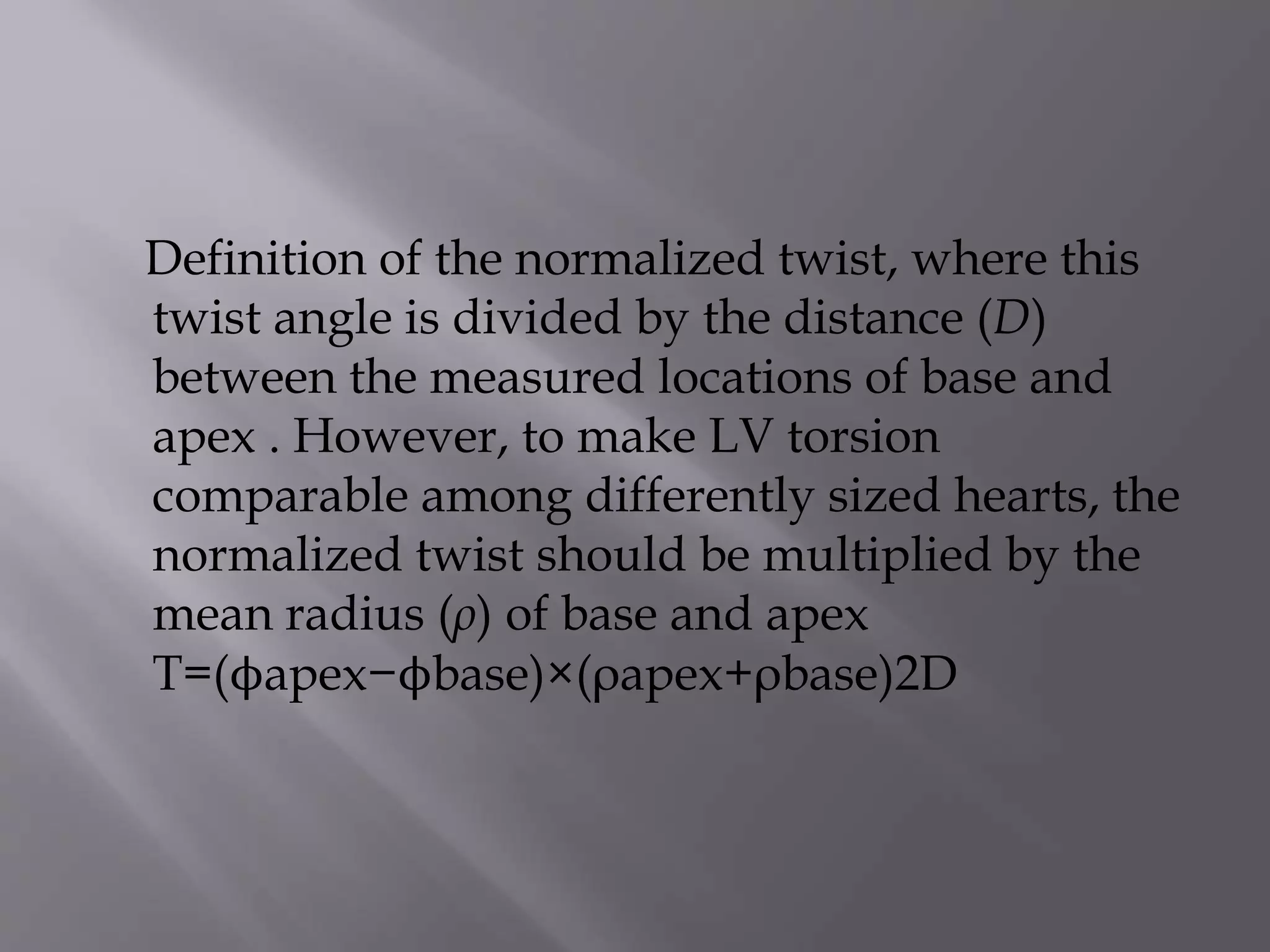 Definition of the normalized twist, where this
twist angle is divided by the distance (D)
between the measured locations of base and
apex . However, to make LV torsion
comparable among differently sized hearts, the
normalized twist should be multiplied by the
mean radius (ρ) of base and apex
T=(ϕapex−ϕbase)×(ρapex+ρbase)2D
 