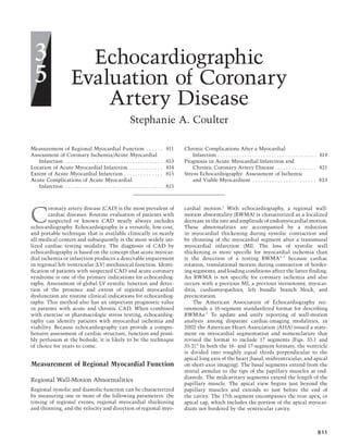811
Echocardiographic
Evaluation of Coronary
Artery Disease
Stephanie A. Coulter
oronary artery disease (CAD) is the most prevalent of
cardiac diseases. Routine evaluation of patients with
suspected or known CAD nearly always includes
echocardiography. Echocardiography is a versatile, low-cost,
and portable technique that is available clinically in nearly
all medical centers and subsequently is the most widely uti-
lized cardiac testing modality. The diagnosis of CAD by
echocardiography is based on the concept that acute myocar-
dial ischemia or infarction produces a detectable impairment
in regional left ventricular (LV) mechanical function. Identi-
ﬁcation of patients with suspected CAD and acute coronary
syndrome is one of the primary indications for echocardiog-
raphy. Assessment of global LV systolic function and detec-
tion of the presence and extent of regional myocardial
dysfunction are routine clinical indications for echocardiog-
raphy. This method also has an important prognostic value
in patients with acute and chronic CAD. When combined
with exercise or pharmacologic stress testing, echocardiog-
raphy can identify patients with myocardial ischemia and
viability. Because echocardiography can provide a compre-
hensive assessment of cardiac structure, function and possi-
bly perfusion at the bedside, it is likely to be the technique
of choice for years to come.
Measurement of Regional Myocardial Function
Regional Wall-Motion Abnormalities
Regional systolic and diastolic function can be characterized
by measuring one or more of the following parameters: the
timing of regional events, regional myocardial thickening
and thinning, and the velocity and direction of regional myo-
cardial motion.1
With echocardiography, a regional wall-
motion abnormality (RWMA) is characterized as a localized
decrease in the rate and amplitude of endomyocardial motion.
These abnormalities are accompanied by a reduction
in myocardial thickening during systolic contraction and
by thinning of the myocardial segment after a transmural
myocardial infarction (MI). The loss of systolic wall
thickening is more speciﬁc for myocardial ischemia than
is the detection of a resting RWMA2–5
because cardiac
rotation, translational motion during contraction of border-
ing segments, and loading conditions affect the latter ﬁnding.
An RWMA is not speciﬁc for coronary ischemia and also
occurs with a previous MI, a previous sternotomy, myocar-
ditis, cardiomyopathies, left bundle branch block, and
preexcitation.
The American Association of Echocardiography rec-
ommends a 16-segment standardized format for describing
RWMAs.5
To update and unify reporting of wall-motion
analysis among disparate cardiac-imaging modalities, in
2002 the American Heart Association (AHA) issued a state-
ment on myocardial segmentation and nomenclature that
revised the format to include 17 segments (Figs. 35.1 and
35.2).6
In both the 16- and 17-segment formats, the ventricle
is divided into roughly equal thirds perpendicular to the
apical long axis of the heart (basal, midventricular, and apical
on short-axis imaging). The basal segments extend from the
mitral annulus to the tips of the papillary muscles at end-
diastole. The midcavitary segments extend the length of the
papillary muscle. The apical view begins just beyond the
papillary muscles and extends to just before the end of
the cavity. The 17th segment encompasses the true apex, or
apical cap, which includes the portion of the apical myocar-
dium not bordered by the ventricular cavity.
3
5
Measurement of Regional Myocardial Function . . . . . . 811
Assessment of Coronary Ischemia/Acute Myocardial
Infarction . . . . . . . . . . . . . . . . . . . . . . . . . . . . . . . . . . . 813
Location of Acute Myocardial Infarction . . . . . . . . . . . . 814
Extent of Acute Myocardial Infarction . . . . . . . . . . . . . . 815
Acute Complications of Acute Myocardial
Infarction . . . . . . . . . . . . . . . . . . . . . . . . . . . . . . . . . . . 815
Chronic Complications After a Myocardial
Infarction . . . . . . . . . . . . . . . . . . . . . . . . . . . . . . . . . . . . . 819
Prognosis in Acute Myocardial Infarction and
Chronic Coronary Artery Disease . . . . . . . . . . . . . . . 821
Stress Echocardiography: Assessment of Ischemic
and Viable Myocardium . . . . . . . . . . . . . . . . . . . . . . . 823
C
CAR035.indd 811CAR035.indd 811 11/29/2006 3:33:06 PM11/29/2006 3:33:06 PM
 