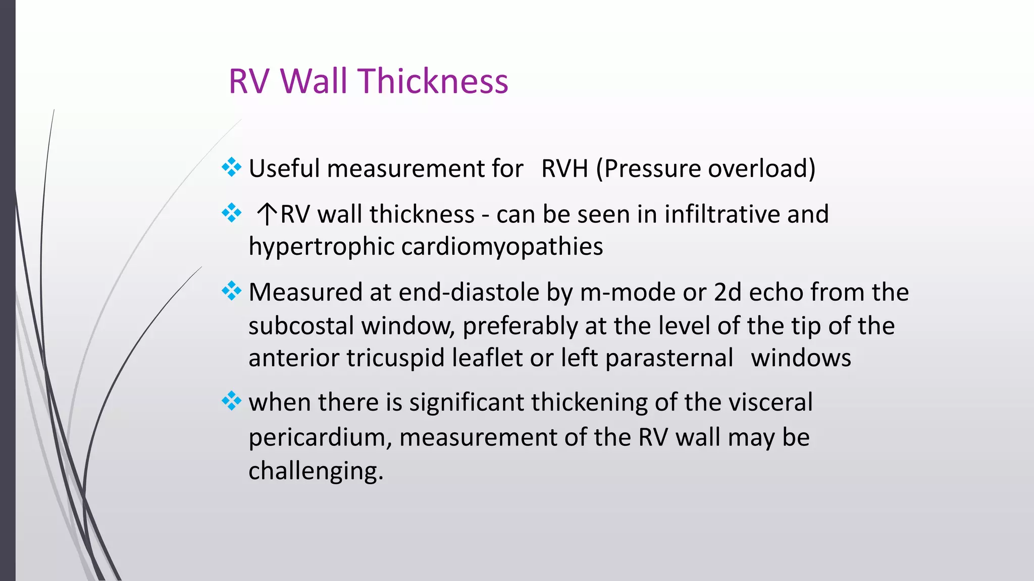 RV Wall Thickness
Useful measurement for RVH (Pressure overload)
 ↑RV wall thickness - can be seen in infiltrative and
hypertrophic cardiomyopathies
Measured at end-diastole by m-mode or 2d echo from the
subcostal window, preferably at the level of the tip of the
anterior tricuspid leaflet or left parasternal windows
when there is significant thickening of the visceral
pericardium, measurement of the RV wall may be
challenging.
 