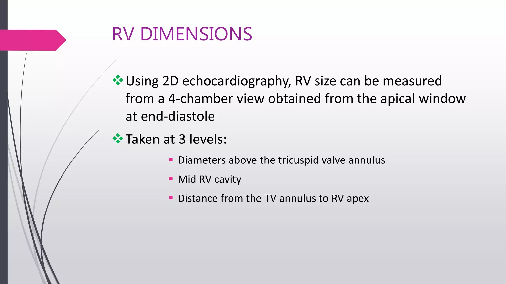RV DIMENSIONS
Using 2D echocardiography, RV size can be measured
from a 4-chamber view obtained from the apical window
at end-diastole
Taken at 3 levels:
 Diameters above the tricuspid valve annulus
 Mid RV cavity
 Distance from the TV annulus to RV apex
 
