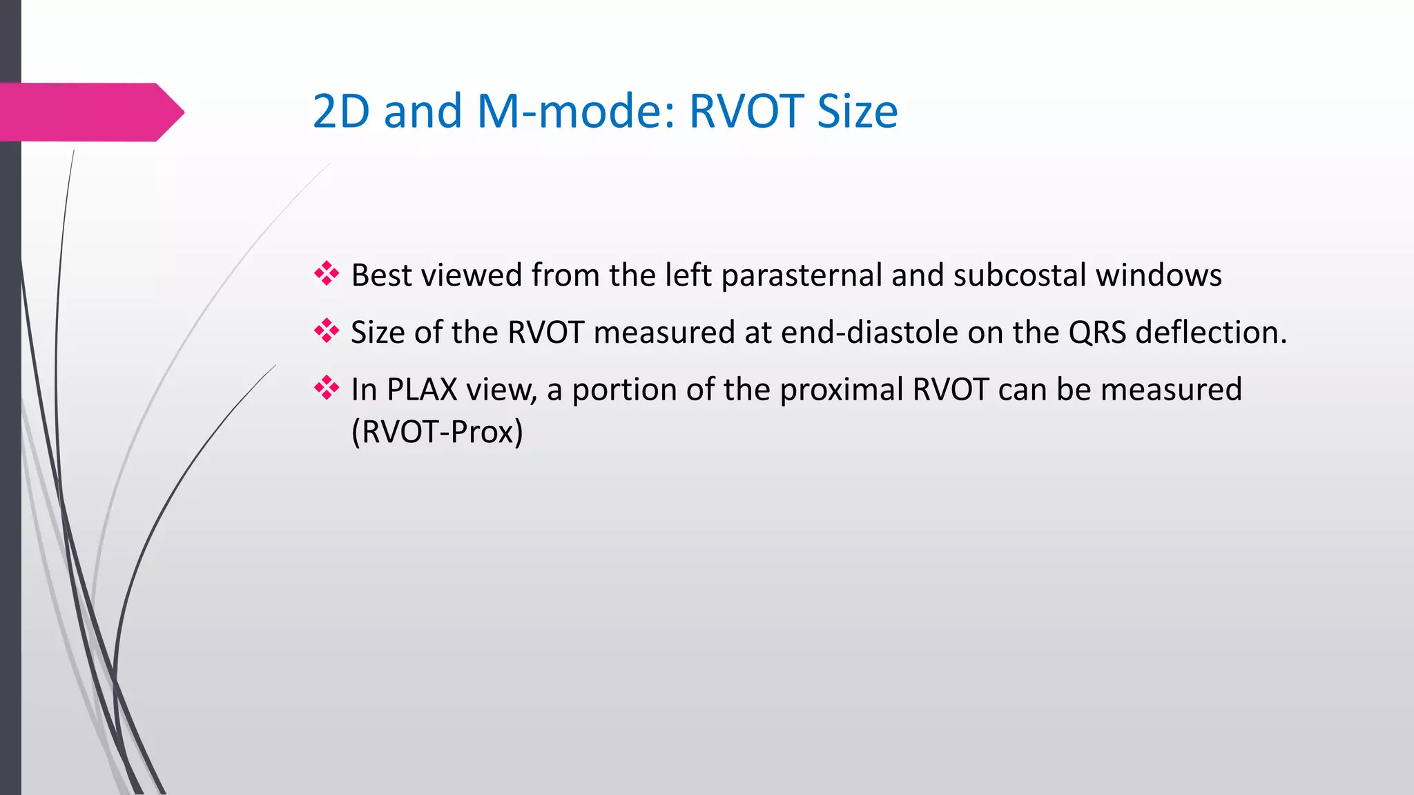 2D and M-mode: RVOT Size
 Best viewed from the left parasternal and subcostal windows
 Size of the RVOT measured at end-diastole on the QRS deflection.
 In PLAX view, a portion of the proximal RVOT can be measured
(RVOT-Prox)
 