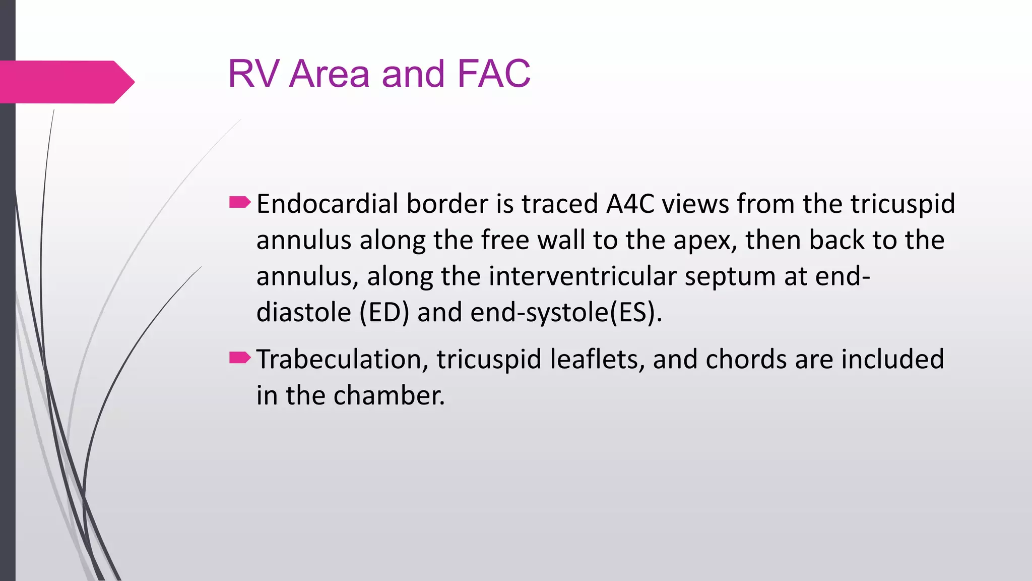 RV Area and FAC
Endocardial border is traced A4C views from the tricuspid
annulus along the free wall to the apex, then back to the
annulus, along the interventricular septum at end-
diastole (ED) and end-systole(ES).
Trabeculation, tricuspid leaflets, and chords are included
in the chamber.
 