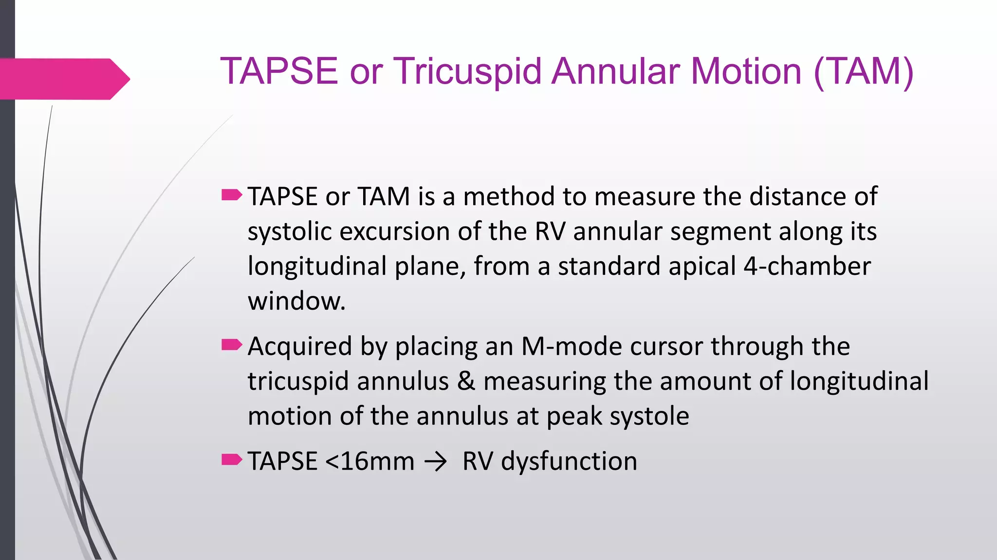 TAPSE or Tricuspid Annular Motion (TAM)
TAPSE or TAM is a method to measure the distance of
systolic excursion of the RV annular segment along its
longitudinal plane, from a standard apical 4-chamber
window.
Acquired by placing an M-mode cursor through the
tricuspid annulus & measuring the amount of longitudinal
motion of the annulus at peak systole
TAPSE <16mm → RV dysfunction
 