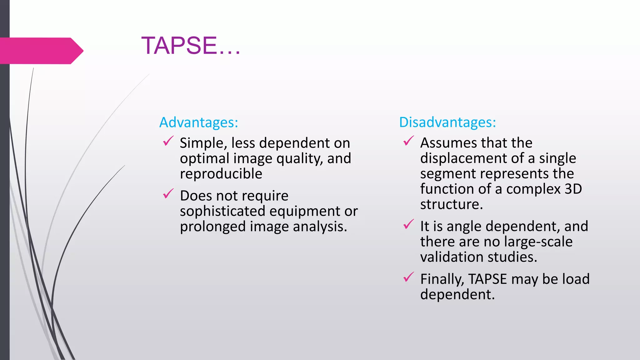 TAPSE…
Advantages:
 Simple, less dependent on
optimal image quality, and
reproducible
 Does not require
sophisticated equipment or
prolonged image analysis.
Disadvantages:
 Assumes that the
displacement of a single
segment represents the
function of a complex 3D
structure.
 It is angle dependent, and
there are no large-scale
validation studies.
 Finally, TAPSE may be load
dependent.
 