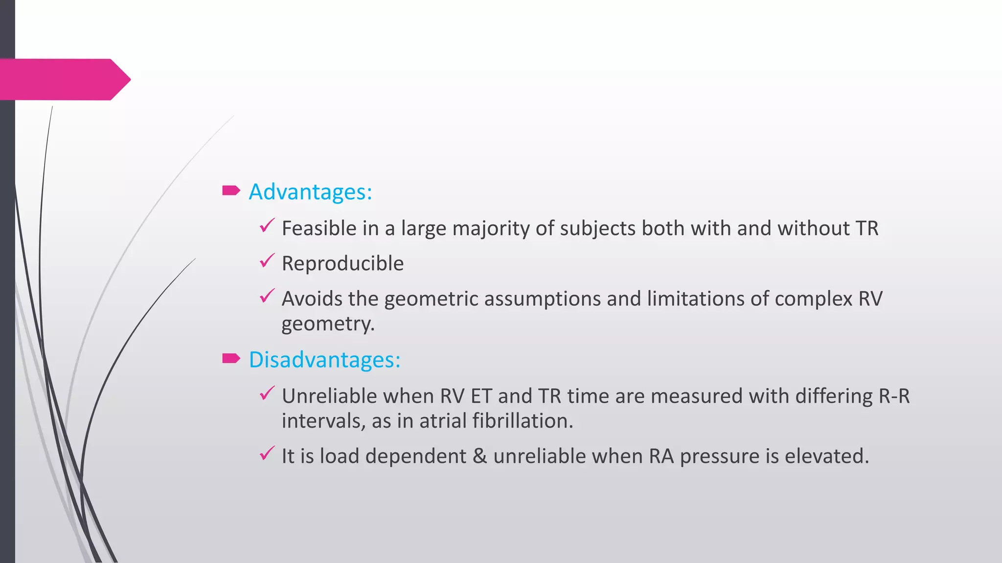  Advantages:
 Feasible in a large majority of subjects both with and without TR
 Reproducible
 Avoids the geometric assumptions and limitations of complex RV
geometry.
 Disadvantages:
 Unreliable when RV ET and TR time are measured with differing R-R
intervals, as in atrial fibrillation.
 It is load dependent & unreliable when RA pressure is elevated.
 