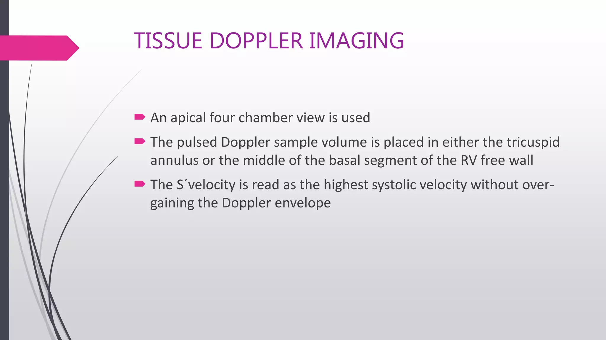 TISSUE DOPPLER IMAGING
 An apical four chamber view is used
 The pulsed Doppler sample volume is placed in either the tricuspid
annulus or the middle of the basal segment of the RV free wall
 The S´velocity is read as the highest systolic velocity without over-
gaining the Doppler envelope
 