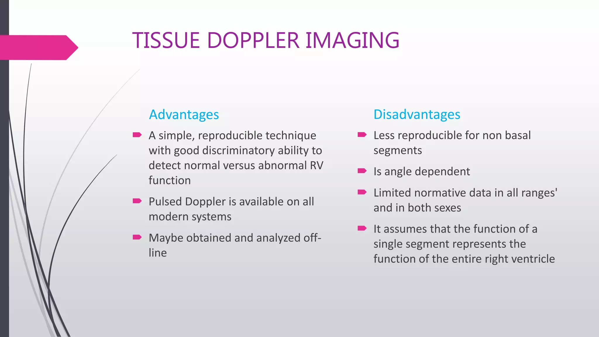 TISSUE DOPPLER IMAGING
Advantages
 A simple, reproducible technique
with good discriminatory ability to
detect normal versus abnormal RV
function
 Pulsed Doppler is available on all
modern systems
 Maybe obtained and analyzed off-
line
Disadvantages
 Less reproducible for non basal
segments
 Is angle dependent
 Limited normative data in all ranges'
and in both sexes
 It assumes that the function of a
single segment represents the
function of the entire right ventricle
 