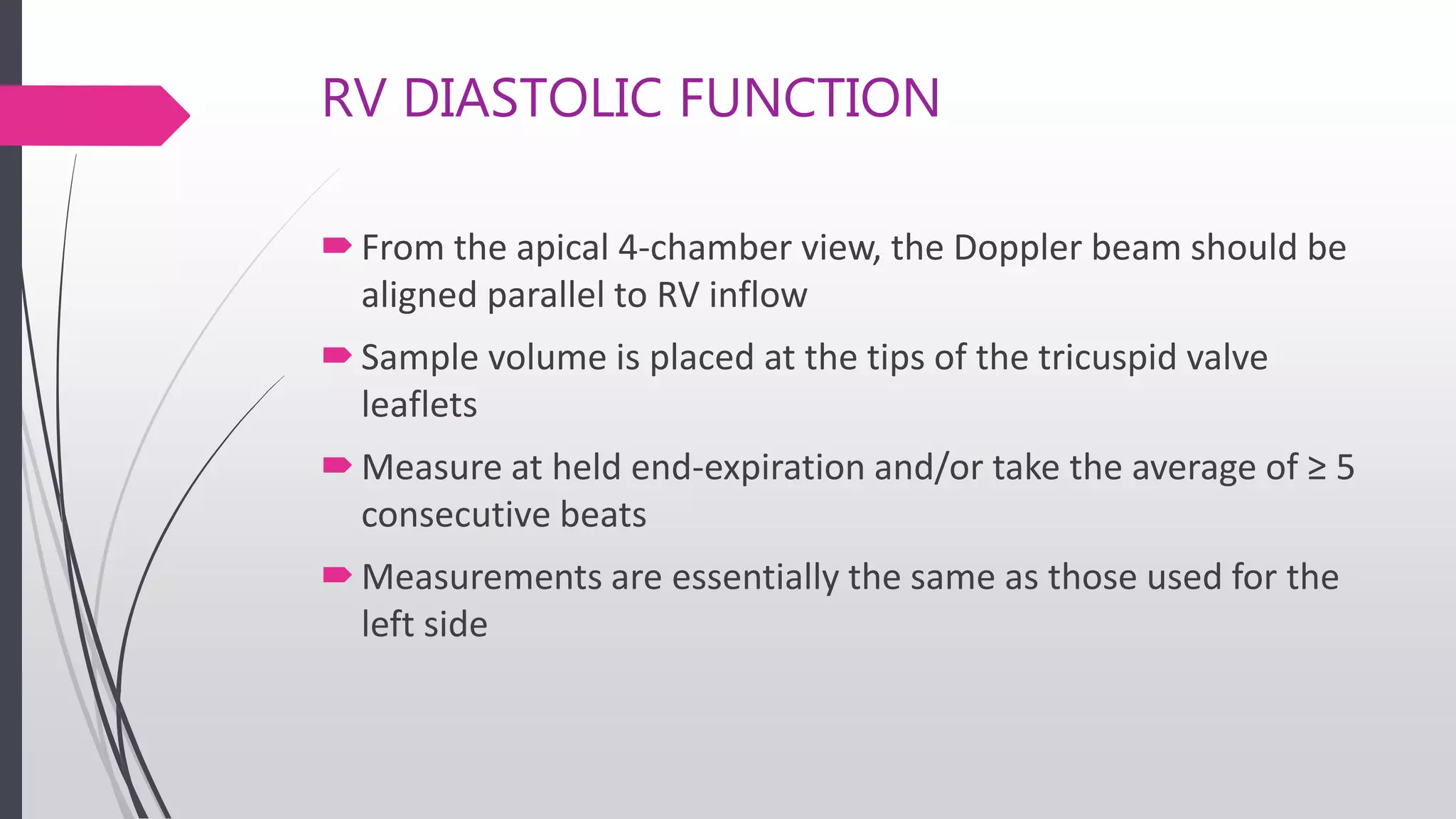 RV DIASTOLIC FUNCTION
From the apical 4-chamber view, the Doppler beam should be
aligned parallel to RV inflow
Sample volume is placed at the tips of the tricuspid valve
leaflets
Measure at held end-expiration and/or take the average of ≥ 5
consecutive beats
Measurements are essentially the same as those used for the
left side
 