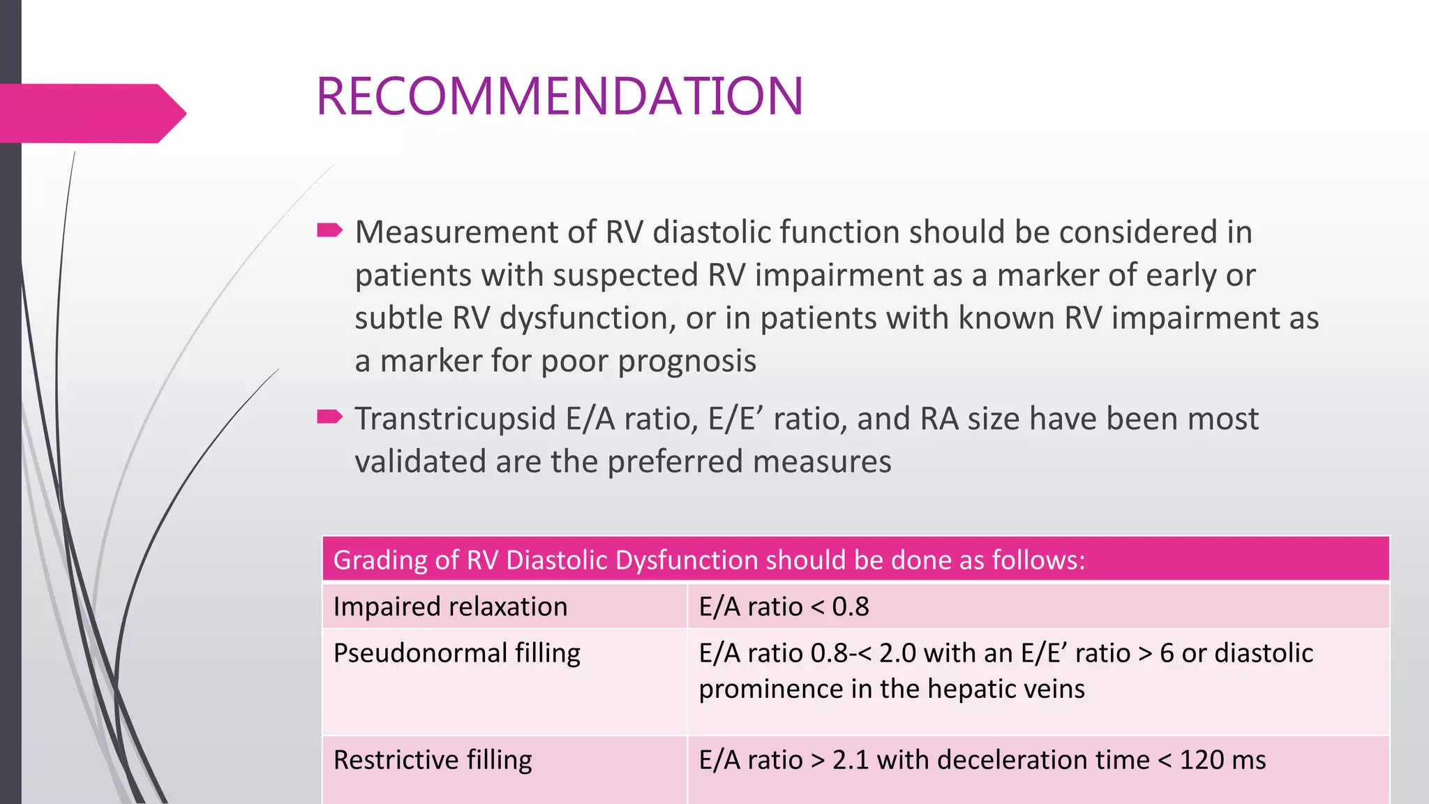 RECOMMENDATION
 Measurement of RV diastolic function should be considered in
patients with suspected RV impairment as a marker of early or
subtle RV dysfunction, or in patients with known RV impairment as
a marker for poor prognosis
 Transtricupsid E/A ratio, E/E’ ratio, and RA size have been most
validated are the preferred measures
Grading of RV Diastolic Dysfunction should be done as follows:
Impaired relaxation E/A ratio < 0.8
Pseudonormal filling E/A ratio 0.8-< 2.0 with an E/E’ ratio > 6 or diastolic
prominence in the hepatic veins
Restrictive filling E/A ratio > 2.1 with deceleration time < 120 ms
 