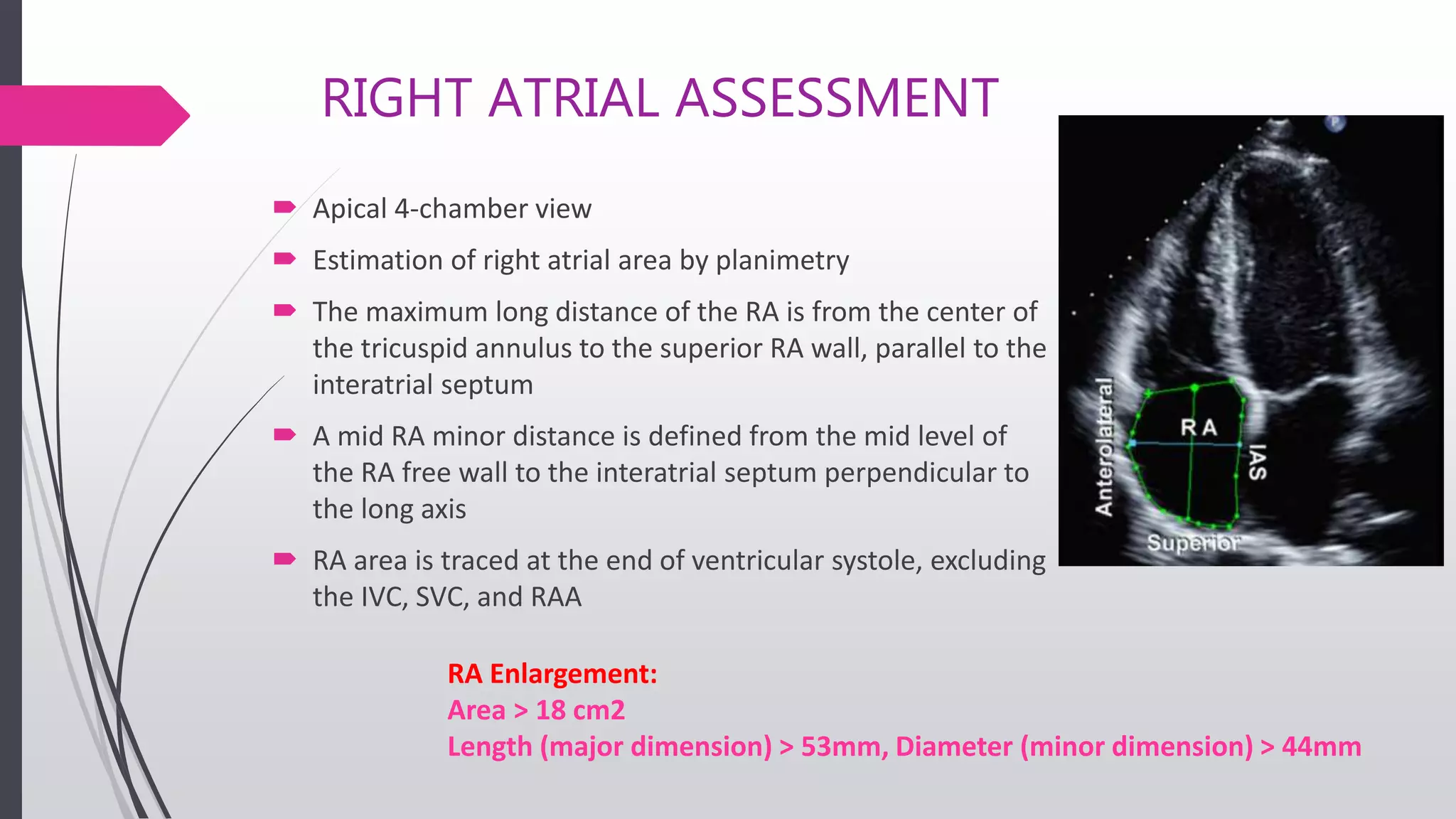 RIGHT ATRIAL ASSESSMENT
 Apical 4-chamber view
 Estimation of right atrial area by planimetry
 The maximum long distance of the RA is from the center of
the tricuspid annulus to the superior RA wall, parallel to the
interatrial septum
 A mid RA minor distance is defined from the mid level of
the RA free wall to the interatrial septum perpendicular to
the long axis
 RA area is traced at the end of ventricular systole, excluding
the IVC, SVC, and RAA
RA Enlargement:
Area > 18 cm2
Length (major dimension) > 53mm, Diameter (minor dimension) > 44mm
 