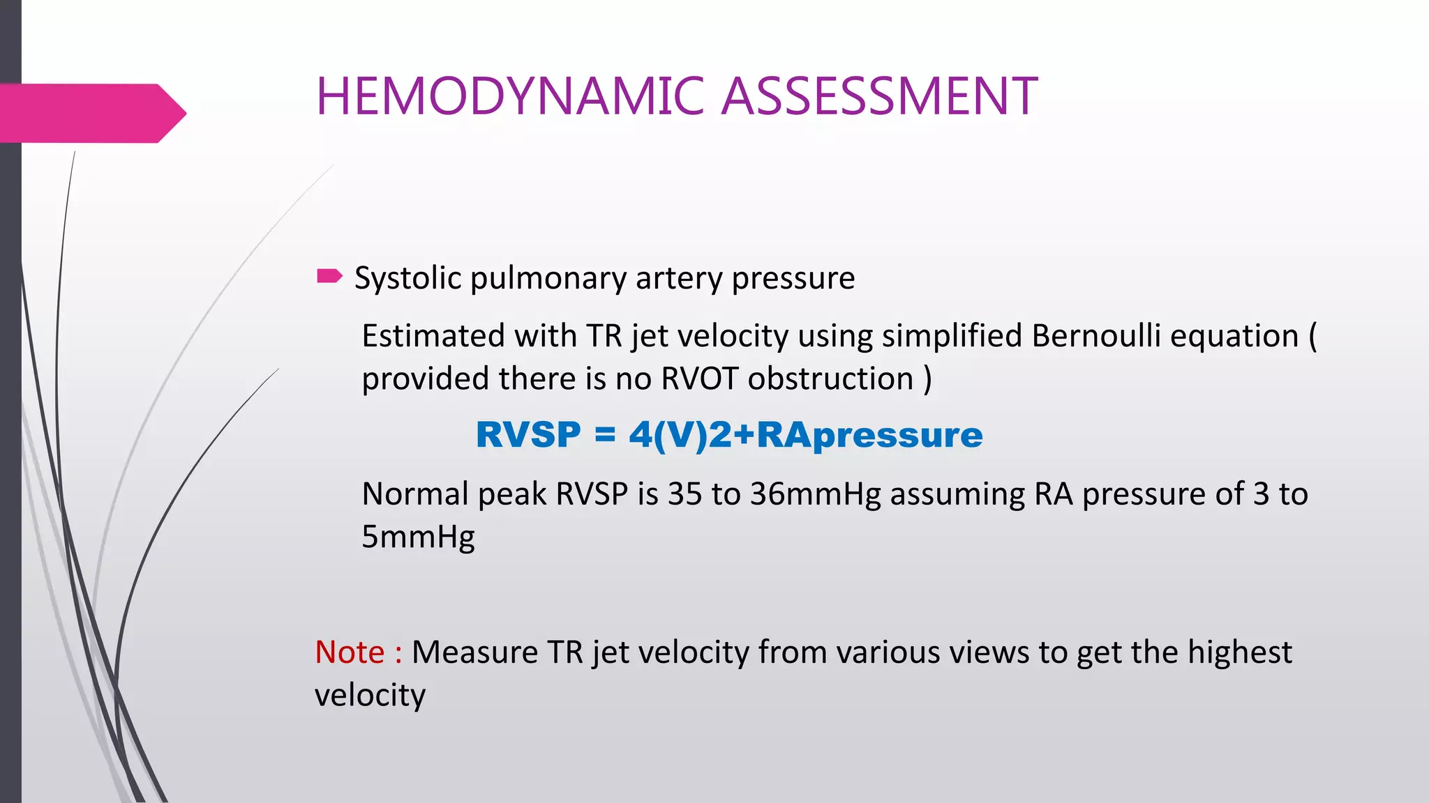 HEMODYNAMIC ASSESSMENT
 Systolic pulmonary artery pressure
Estimated with TR jet velocity using simplified Bernoulli equation (
provided there is no RVOT obstruction )
RVSP = 4(V)2+RApressure
Normal peak RVSP is 35 to 36mmHg assuming RA pressure of 3 to
5mmHg
Note : Measure TR jet velocity from various views to get the highest
velocity
 