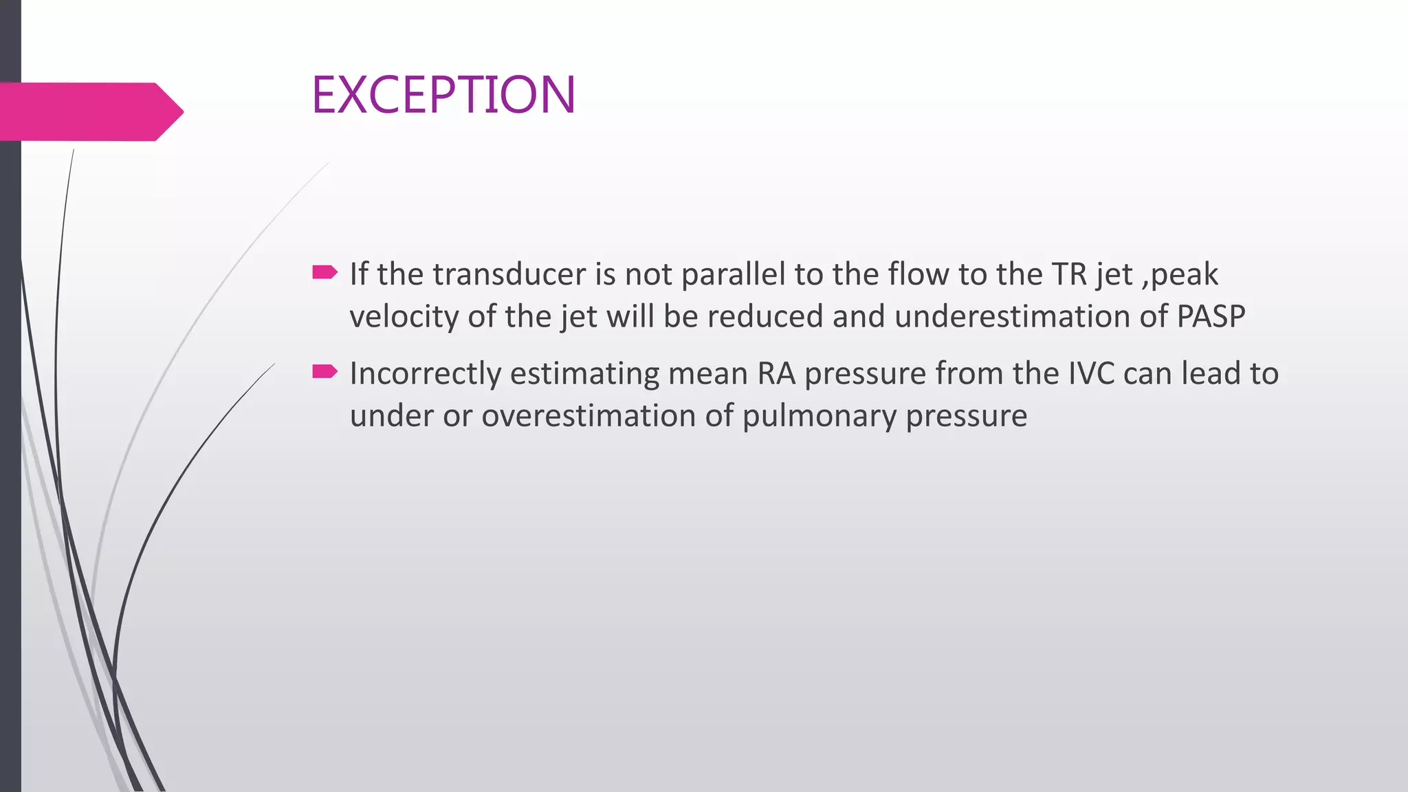 EXCEPTION
 If the transducer is not parallel to the flow to the TR jet ,peak
velocity of the jet will be reduced and underestimation of PASP
 Incorrectly estimating mean RA pressure from the IVC can lead to
under or overestimation of pulmonary pressure
 