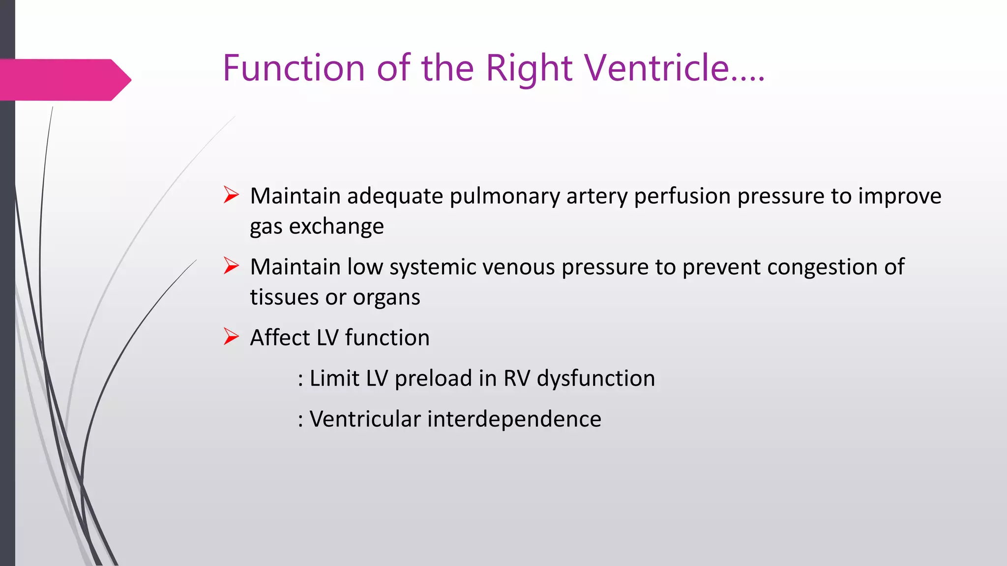 Function of the Right Ventricle….
 Maintain adequate pulmonary artery perfusion pressure to improve
gas exchange
 Maintain low systemic venous pressure to prevent congestion of
tissues or organs
 Affect LV function
: Limit LV preload in RV dysfunction
: Ventricular interdependence
 