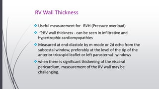 RV Wall Thickness
Useful measurement for RVH (Pressure overload)
 ↑RV wall thickness - can be seen in infiltrative and
hypertrophic cardiomyopathies
Measured at end-diastole by m-mode or 2d echo from the
subcostal window, preferably at the level of the tip of the
anterior tricuspid leaflet or left parasternal windows
when there is significant thickening of the visceral
pericardium, measurement of the RV wall may be
challenging.
 