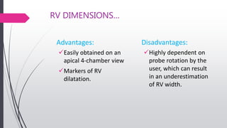 RV DIMENSIONS…
Advantages:
Easily obtained on an
apical 4-chamber view
Markers of RV
dilatation.
Disadvantages:
Highly dependent on
probe rotation by the
user, which can result
in an underestimation
of RV width.
 