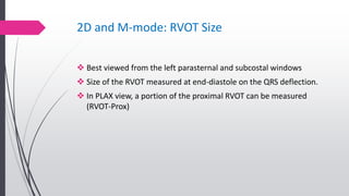 2D and M-mode: RVOT Size
 Best viewed from the left parasternal and subcostal windows
 Size of the RVOT measured at end-diastole on the QRS deflection.
 In PLAX view, a portion of the proximal RVOT can be measured
(RVOT-Prox)
 