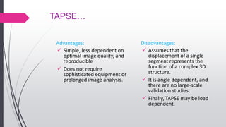 TAPSE…
Advantages:
 Simple, less dependent on
optimal image quality, and
reproducible
 Does not require
sophisticated equipment or
prolonged image analysis.
Disadvantages:
 Assumes that the
displacement of a single
segment represents the
function of a complex 3D
structure.
 It is angle dependent, and
there are no large-scale
validation studies.
 Finally, TAPSE may be load
dependent.
 