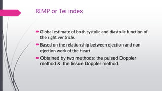 RIMP or Tei index
Global estimate of both systolic and diastolic function of
the right ventricle.
Based on the relationship between ejection and non
ejection work of the heart
Obtained by two methods: the pulsed Doppler
method & the tissue Doppler method.
 