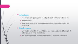  Advantages:
 Feasible in a large majority of subjects both with and without TR
 Reproducible
 Avoids the geometric assumptions and limitations of complex RV
geometry.
 Disadvantages:
 Unreliable when RV ET and TR time are measured with differing R-R
intervals, as in atrial fibrillation.
 It is load dependent & unreliable when RA pressure is elevated.
 