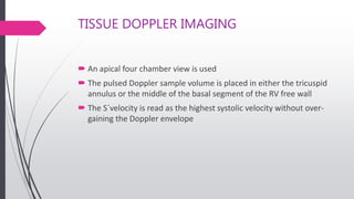 TISSUE DOPPLER IMAGING
 An apical four chamber view is used
 The pulsed Doppler sample volume is placed in either the tricuspid
annulus or the middle of the basal segment of the RV free wall
 The S´velocity is read as the highest systolic velocity without over-
gaining the Doppler envelope
 