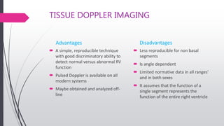 TISSUE DOPPLER IMAGING
Advantages
 A simple, reproducible technique
with good discriminatory ability to
detect normal versus abnormal RV
function
 Pulsed Doppler is available on all
modern systems
 Maybe obtained and analyzed off-
line
Disadvantages
 Less reproducible for non basal
segments
 Is angle dependent
 Limited normative data in all ranges'
and in both sexes
 It assumes that the function of a
single segment represents the
function of the entire right ventricle
 