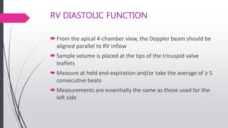RV DIASTOLIC FUNCTION
From the apical 4-chamber view, the Doppler beam should be
aligned parallel to RV inflow
Sample volume is placed at the tips of the tricuspid valve
leaflets
Measure at held end-expiration and/or take the average of ≥ 5
consecutive beats
Measurements are essentially the same as those used for the
left side
 