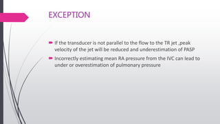 EXCEPTION
 If the transducer is not parallel to the flow to the TR jet ,peak
velocity of the jet will be reduced and underestimation of PASP
 Incorrectly estimating mean RA pressure from the IVC can lead to
under or overestimation of pulmonary pressure
 