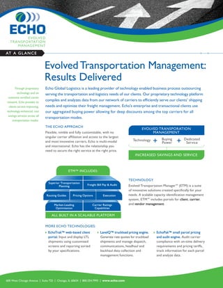 AT A G L A N C E


                               Evolved Transportation Management:
                               Results Delivered
        Through proprietary    Echo Global Logistics is a leading provider of technology enabled business process outsourcing
          technology and an    serving the transportation and logistics needs of our clients. Our proprietary technology platform
 extensive certified carrier
network, Echo provides its
                               compiles and analyzes data from our network of carriers to efficiently serve our clients’ shipping
  clients service-improving,   needs and optimize their freight management. Echo’s enterprise and transactional clients use
technology-enhanced, cost      our aggregated buying power allowing for deep discounts among the top carriers for all
 savings services across all
                               transportation modes.
      transportation modes.

                               THE ECHO APPROACH
                                                                                                        EVOLVED TRANSPORATION
                               Flexible, nimble and fully customizable, with no                              MANAGEMENT
                               singular carrier affiliation and access to the largest
                                                                                                 Technology            Buying         Dedicated
                               and most innovative carriers, Echo is multi-modal                                       Power           Service
                               and international. Echo has the relationship you
                               need to secure the right service at the right price.
                                                                                                   INCREASED SAVINGS AND SERVICE



                                                 ETM™ INCLUDES:

                                                                                              TECHNOLOGY
                                   Superior Transportation
                                          Planning             Freight Bill Pay & Audit       Evolved Transportation Manager™ (ETM) is a suite
                                                                                              of innovative solutions created specifically for your
                               Routing Guides        Pricing Options        Execution         needs. A scalable capacity identification management
                                                                                              system, ETM™ includes portals for client, carrier,
                                       Market-Leading              Carrier Ratings            and vendor management.
                                        Optimization                Capabilities

                                     ALL BUILT IN A SCALABLE PLATFORM


                               MORE ECHO TECHNOLOGIES:
                                  EchoTrak™ web-based client             LaneIQ™ truckload pricing engine.       EchoPak™ small parcel pricing
                                   portal. Input and display LTL           Generate rate quotes for truckload       and audit engine. Audit carrier
                                   shipments using customized              shipments and manage dispatch,           compliance with on-time delivery
                                   screens and reporting sorted            communications, headhaul and             requirements and pricing tariffs,
                                   by your specifications.                 backhaul data collection and             track information for each parcel
                                                                           management functions.                    and analyze data.




600 West Chicago Avenue | Suite 725 | Chicago, IL 60654 | 800.354.7993 | www.echo.com
 