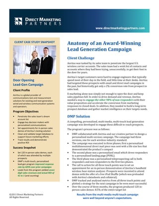 CLIENT CASE STUDY SNAPSHOT
                                                  Anatomy of an Award-Winning
                                                  Lead Generation Campaign
                                                  Client Challenge
                                                  Anritsu was tasked by its sales team to penetrate the largest U.S.
                                                  wireless carrier accounts. The sales team had a wish list of contacts and
                                                  accounts where they had been trying, unsuccessfully, to get their foot in
                                                  the door for years.
                                                  Anritsu’s target customers were hard to engage engineers that typically
   Door Opening                                   spend most of their day in the field, and little time at their desks. Anritsu
                                                  had targeted these prospects with email and direct mail campaigns in
   Lead-Gen Campaign                              the past, but historically got only a 2% conversion rate from prospect to
   Client Profile                                 sales lead.

   Anritsu is a global provider of
                                                  E-marketing alone was simply not enough to open the door and keep
   communications test and measurement            sales pipelines full. In order to drive demand and revenue, Anritsu
   solutions for existing and next-generation     needed a way to engage the other 98% of non-responders with their
   wired and wireless communication systems       value proposition and accelerate the conversion from marketing
   and operators.                                 responses to closed deals. In addition, they needed to build a long-term
                                                  prospect database and gather market intelligence on their targets needs.
   Program Objectives
   •     Penetrate the sales team’s dream         DMP Solution
         account list
   •     Engage key decision makers with          A compelling, personalized, multi-media, multi-touch lead generation
         personalized communications              campaign was developed to engage these difficult to reach prospects.
   •     Set appointments for in-person sales
                                                  The program’s process was as follows:
         demos of Anritsu’s testing solution
   •     Clean and validate target database to    •   DMP collaborated with Anritsu and our creative partner to design a
         support future marketing efforts             personalized multi-version campaign. The campaign had three
   •     Track results and demonstrate                versions, one for each wireless industry standard.
         positive ROI                             •   The campaign was executed in three phases; first a personalized
                                                      multidimensional direct mail piece was sent with a life size box that
   Success Snapshot
                                                      demonstrated the product’s compact
   •     Set 120 in-person sales demos, each      •   The second phase was a personalized email which drove responders
         of which was attended by multiple            to a personalized landing page (PURL).
         prospects                                •   The third phase was a personalized teleprospecting call to both
   •     DMP’s multi-touch, personalized              responders and non-responders to the first two phases.
         lead-gen program improved response       •   The call to action for all three touch points was to set an
         rate by 425% over prior campaigns
                                                      appointment for an in-person demonstration of Anritsu’s handheld
   •     Leads from this program yielded seven
                                                      wireless base station analyzer. Prospects were incented to attend
         digit sales revenues and actual ROI of
                                                      demos with the offer of a free iPod Shuffle (which was preloaded
         41 to 1 (and counting)
                                                      with Anritsu’s datasheets and collateral).
                                                  •   DMP tracked and analyzed metrics from all three touch points and
                                                      plotted a strategy for the next campaign to be even more successful.
                                                  •   Over the course of three months, the program produced 120 in-
                                                      person sales demos: 8.5% of the entire target list
©2011 Direct Marketing Partners                            Results from the multi-media multi-touch campaign
All Rights Reserved                                             were well beyond anyone’s expectations.
 