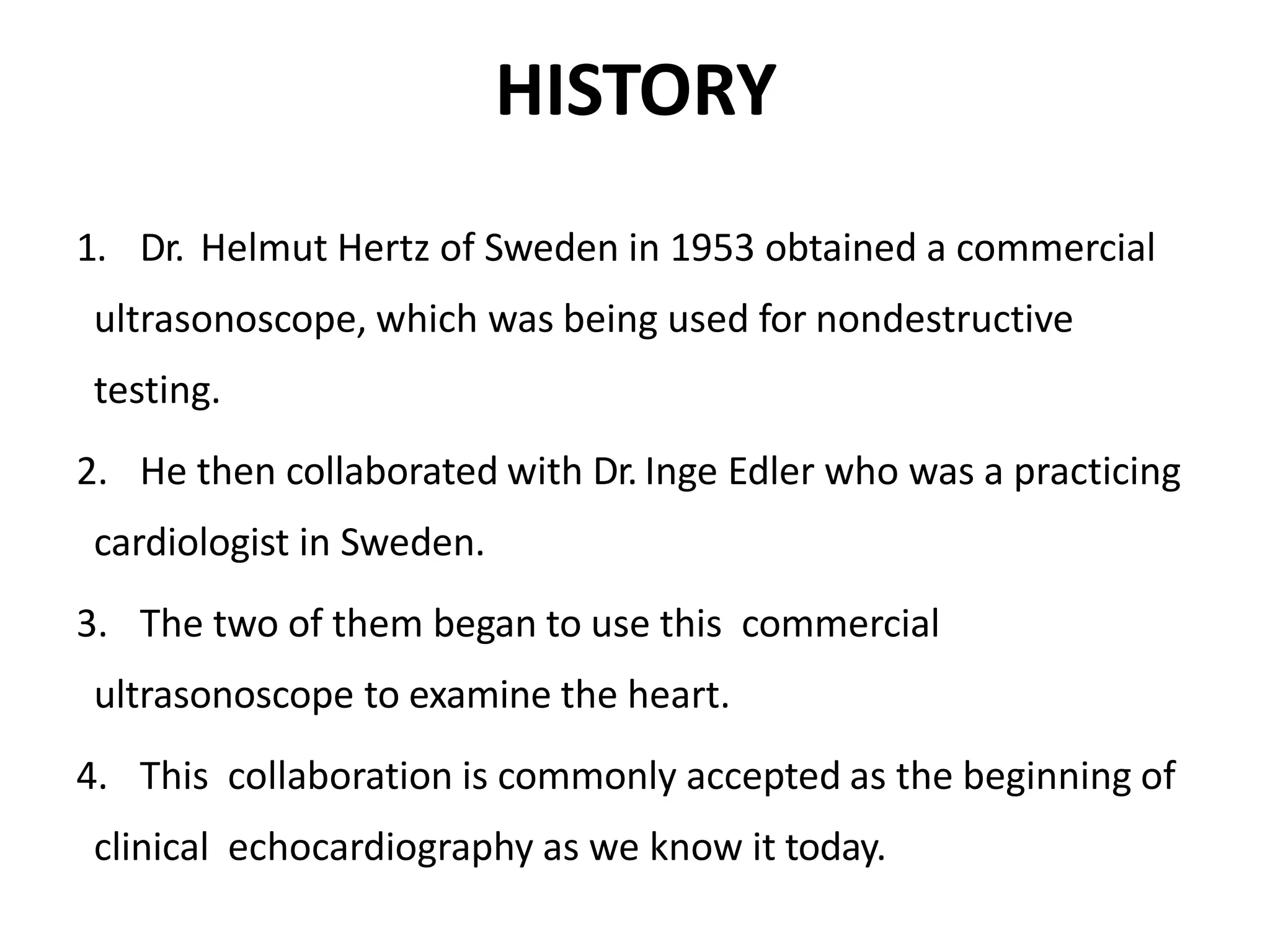 HISTORY
1. Dr. Helmut Hertz of Sweden in 1953 obtained a commercial
ultrasonoscope, which was being used for nondestructive
testing.
2. He then collaborated with Dr. Inge Edler who was a practicing
cardiologist in Sweden.
3. The two of them began to use this commercial
ultrasonoscope to examine the heart.
4. This collaboration is commonly accepted as the beginning of
clinical echocardiography as we know it today.
 