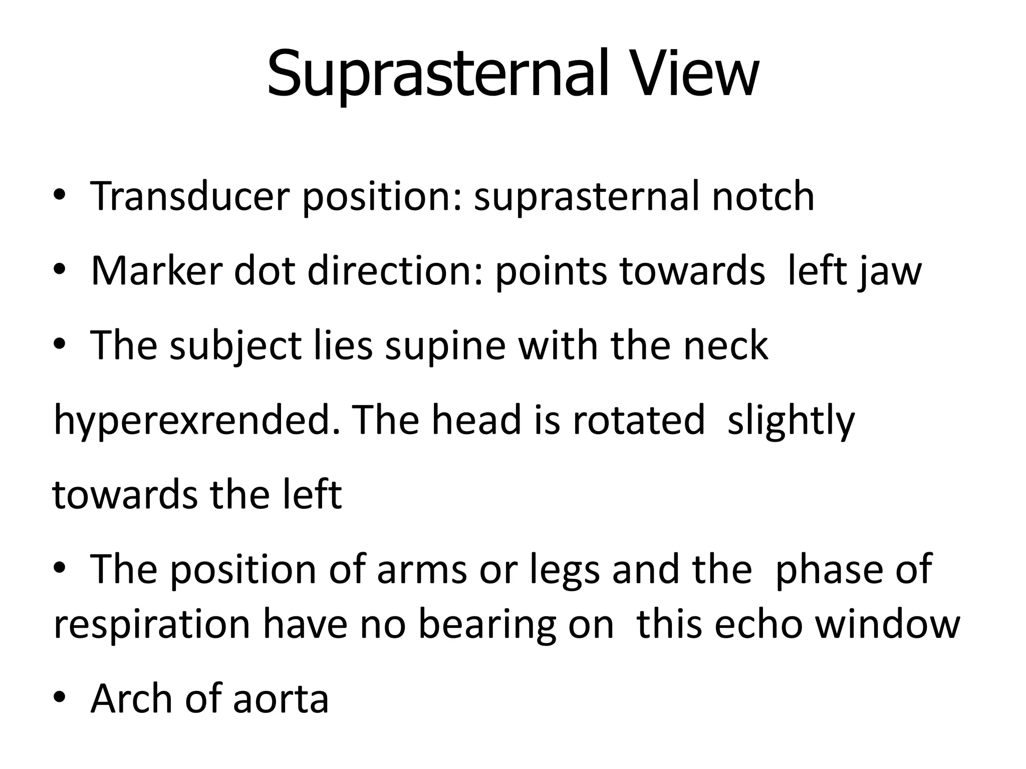 Suprasternal View
• Transducer position: suprasternal notch
• Marker dot direction: points towards left jaw
• The subject lies supine with the neck
hyperexrended. The head is rotated slightly
towards the left
• The position of arms or legs and the phase of
respiration have no bearing on this echo window
• Arch of aorta
 