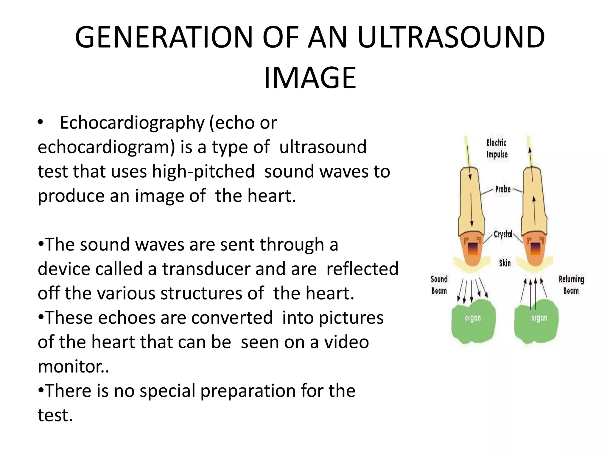 GENERATION OF AN ULTRASOUND
IMAGE
• Echocardiography (echo or
echocardiogram) is a type of ultrasound
test that uses high-pitched sound waves to
produce an image of the heart.
•The sound waves are sent through a
device called a transducer and are reflected
off the various structures of the heart.
•These echoes are converted into pictures
of the heart that can be seen on a video
monitor..
•There is no special preparation for the
test.
 