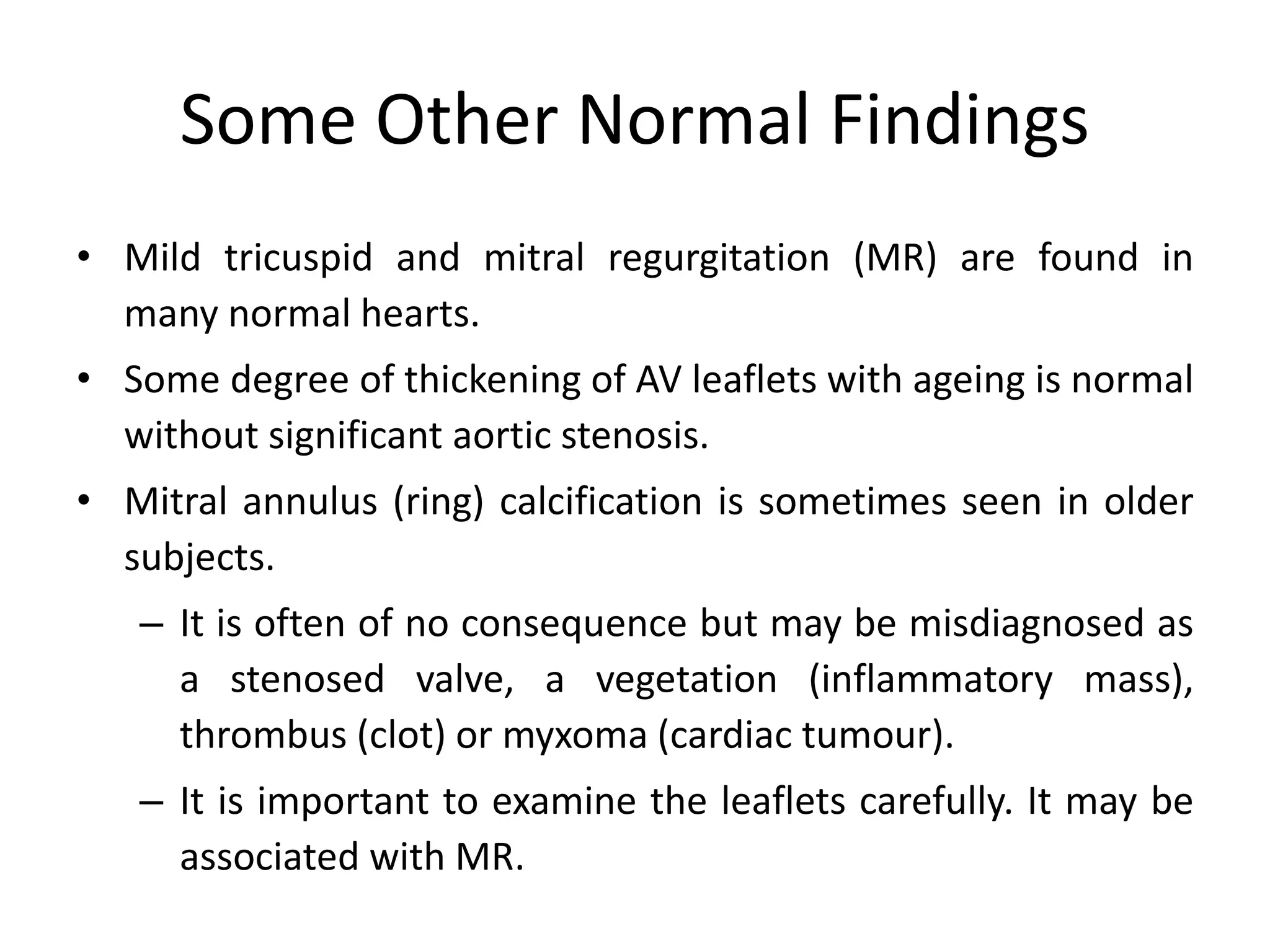 Some Other Normal Findings
• Mild tricuspid and mitral regurgitation (MR) are found in
many normal hearts.
• Some degree of thickening of AV leaflets with ageing is normal
without significant aortic stenosis.
• Mitral annulus (ring) calcification is sometimes seen in older
subjects.
– It is often of no consequence but may be misdiagnosed as
a stenosed valve, a vegetation (inflammatory mass),
thrombus (clot) or myxoma (cardiac tumour).
– It is important to examine the leaflets carefully. It may be
associated with MR.
 