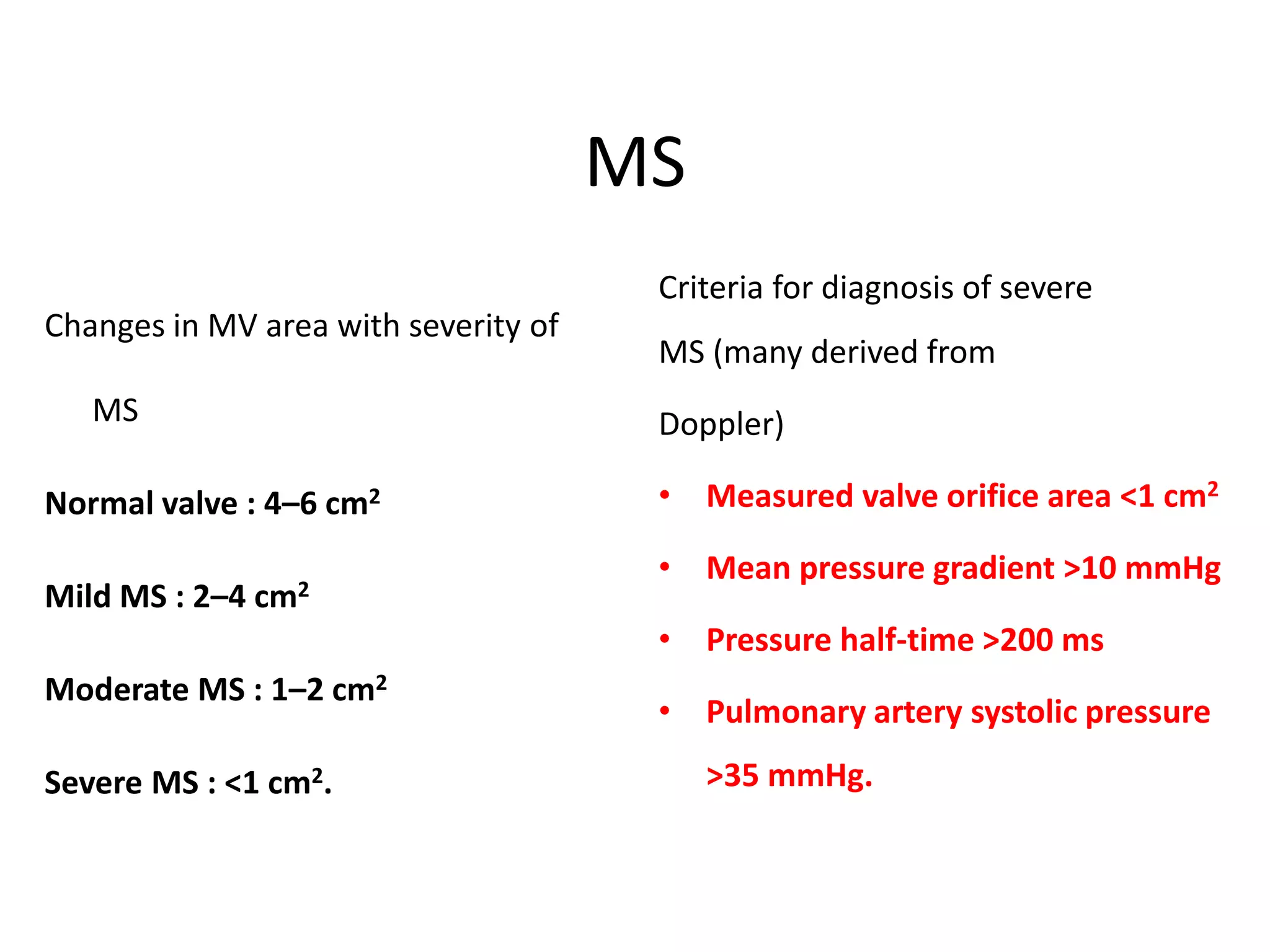 MS
Changes in MV area with severity of
MS
Normal valve : 4–6 cm2
Mild MS : 2–4 cm2
Moderate MS : 1–2 cm2
Severe MS : <1 cm2.
Criteria for diagnosis of severe
MS (many derived from
Doppler)
• Measured valve orifice area <1 cm2
• Mean pressure gradient >10 mmHg
• Pressure half-time >200 ms
• Pulmonary artery systolic pressure
>35 mmHg.
 
