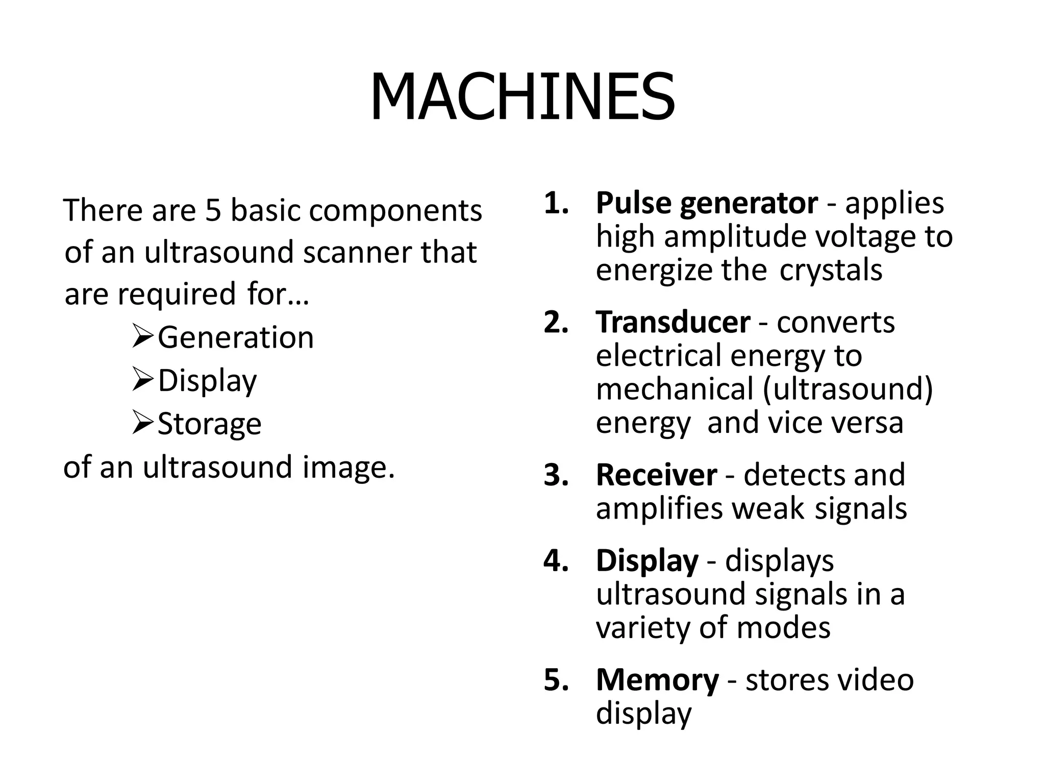 MACHINES
There are 5 basic components
of an ultrasound scanner that
are required for…
Generation
Display
Storage
of an ultrasound image.
1. Pulse generator - applies
high amplitude voltage to
energize the crystals
2. Transducer - converts
electrical energy to
mechanical (ultrasound)
energy and vice versa
3. Receiver - detects and
amplifies weak signals
4. Display - displays
ultrasound signals in a
variety of modes
5. Memory - stores video
display
 