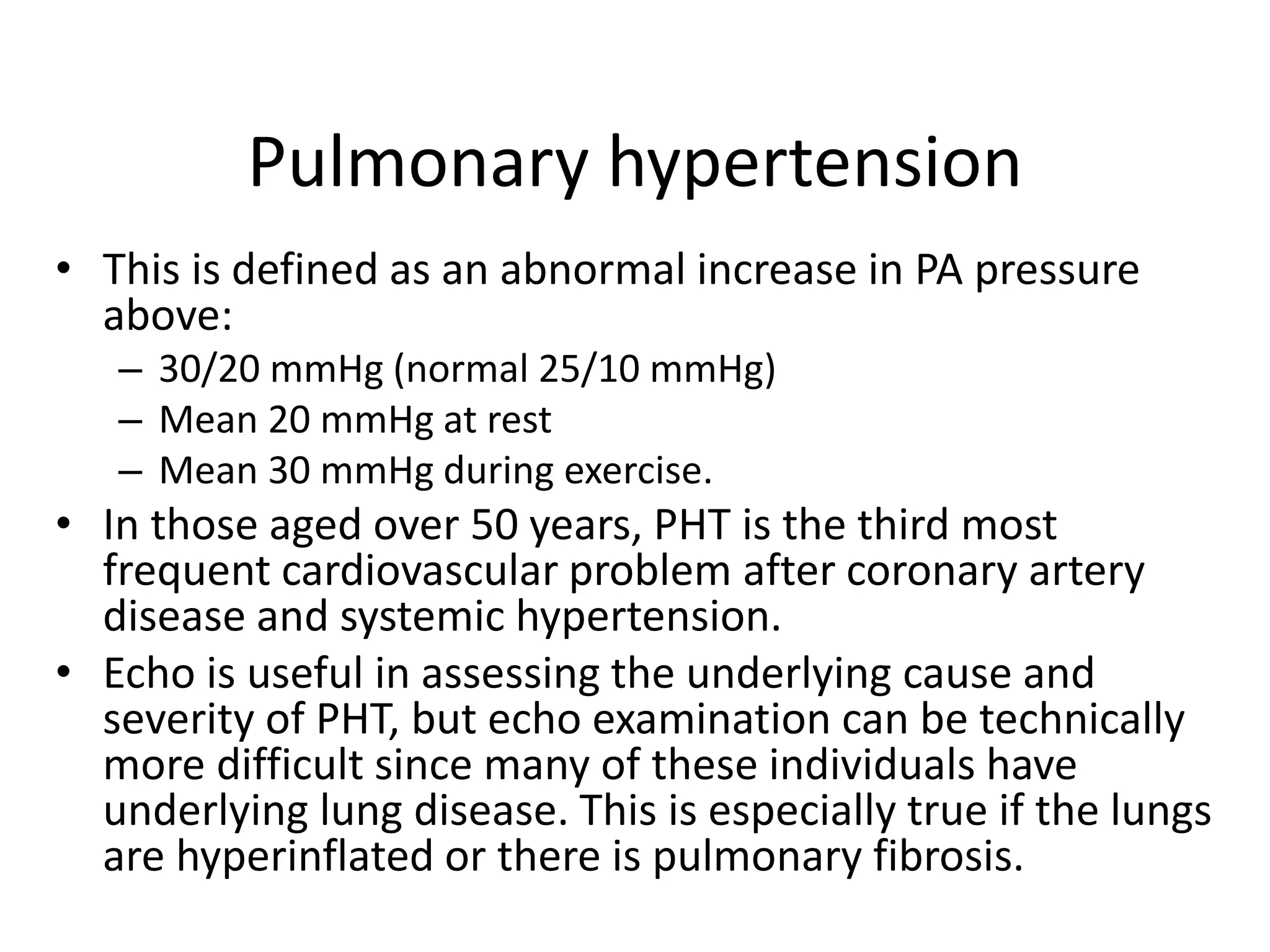 Pulmonary hypertension
• This is defined as an abnormal increase in PA pressure
above:
– 30/20 mmHg (normal 25/10 mmHg)
– Mean 20 mmHg at rest
– Mean 30 mmHg during exercise.
• In those aged over 50 years, PHT is the third most
frequent cardiovascular problem after coronary artery
disease and systemic hypertension.
• Echo is useful in assessing the underlying cause and
severity of PHT, but echo examination can be technically
more difficult since many of these individuals have
underlying lung disease. This is especially true if the lungs
are hyperinflated or there is pulmonary fibrosis.
 