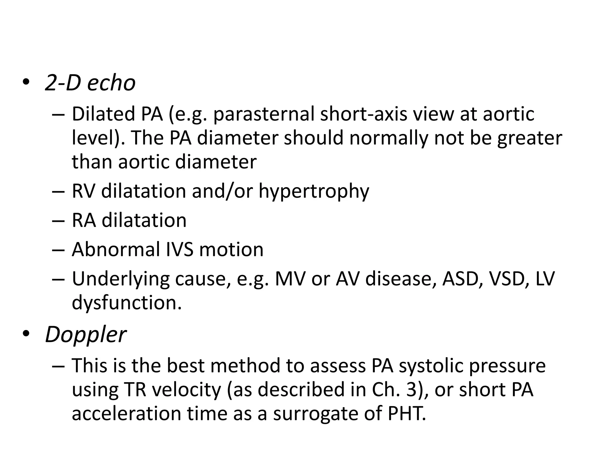 • 2-D echo
– Dilated PA (e.g. parasternal short-axis view at aortic
level). The PA diameter should normally not be greater
than aortic diameter
– RV dilatation and/or hypertrophy
– RA dilatation
– Abnormal IVS motion
– Underlying cause, e.g. MV or AV disease, ASD, VSD, LV
dysfunction.
• Doppler
– This is the best method to assess PA systolic pressure
using TR velocity (as described in Ch. 3), or short PA
acceleration time as a surrogate of PHT.
 