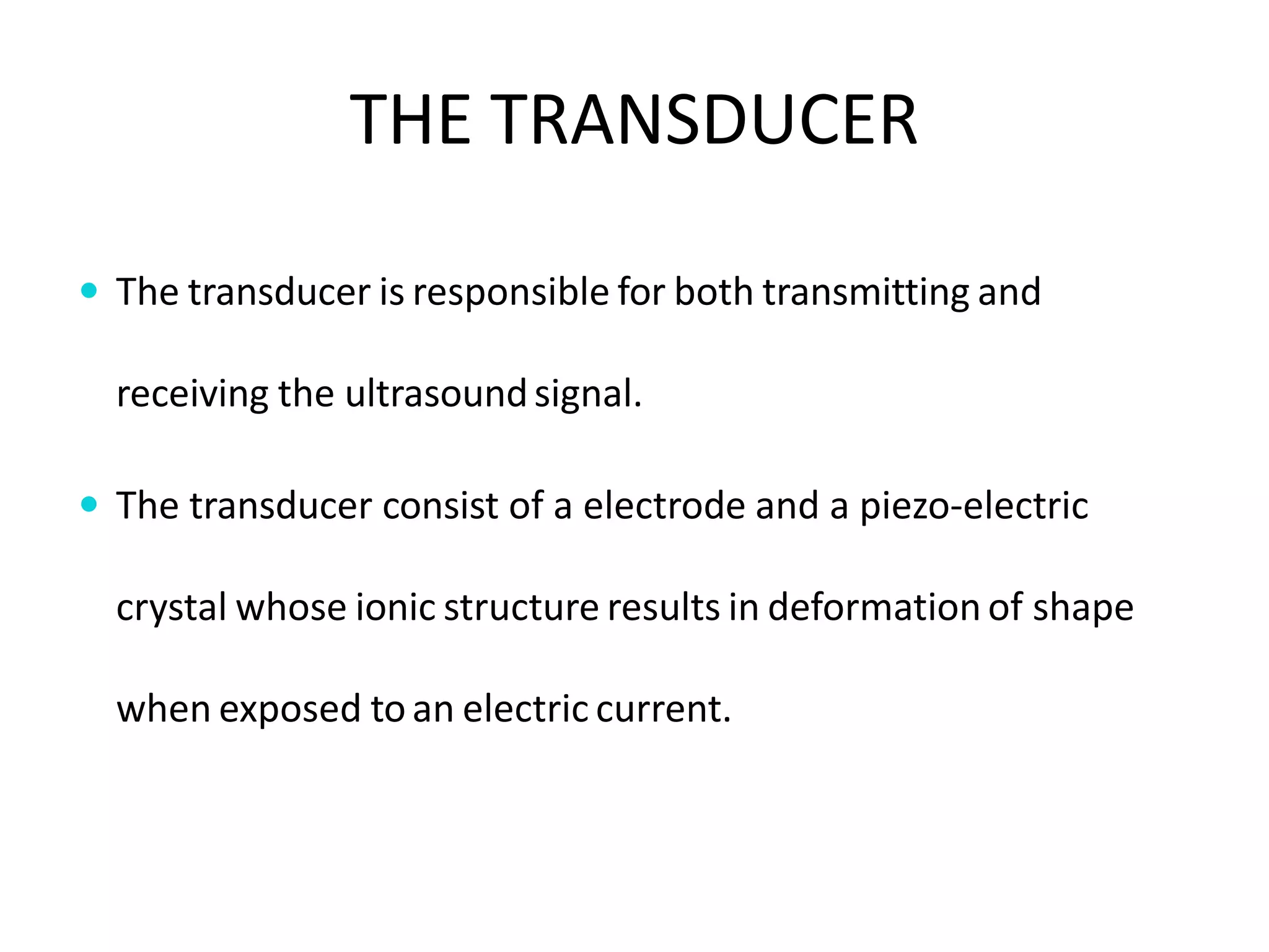 THE TRANSDUCER
 The transducer is responsible for both transmitting and
receiving the ultrasoundsignal.
 The transducer consist of a electrode and a piezo-electric
crystal whose ionic structure results in deformation of shape
when exposed toan electric current.
 