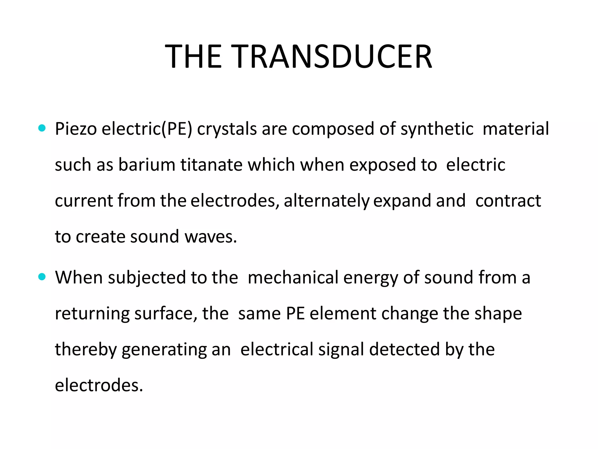 THE TRANSDUCER
 Piezo electric(PE) crystals are composed of synthetic material
such as barium titanate which when exposed to electric
current from the electrodes, alternatelyexpand and contract
to create sound waves.
 When subjected to the mechanical energy of sound from a
returning surface, the same PE element change the shape
thereby generating an electrical signal detected by the
electrodes.
 