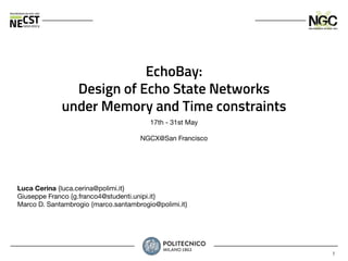 1
EchoBay:
Design of Echo State Networks
under Memory and Time constraints
17th - 31st May
NGCX@San Francisco
Luca Cerina {luca.cerina@polimi.it}
Giuseppe Franco {g.franco4@studenti.unipi.it}
Marco D. Santambrogio {marco.santambrogio@polimi.it}
 