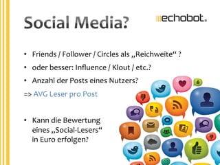 •  Friends	
  /	
  Follower	
  /	
  Circles	
  als	
  „Reichweite“	
  ?	
  
•  oder	
  besser:	
  Inﬂuence	
  /	
  Klout	
  /	
  etc.?	
  
•  Anzahl	
  der	
  Posts	
  eines	
  Nutzers?	
  
=>	
  AVG	
  Leser	
  pro	
  Post	
  
	
  
•  Kann	
  die	
  Bewertung	
  
eines	
  „Social-­‐Lesers“	
  
in	
  Euro	
  erfolgen?	
  
Social	
  Media?	
  
 