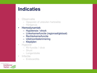 Indicaties Observatie Opsporen of uitsluiten hartziekte Hartgeruis Hemodynamiek Hypotensie / shock Linkerkamerfunctie (regionaal/globaal) Rechterkamerfunctie Uitstroombelemmering Kleplijden Hypoxie RV-functie / -druk Shunt Longembolie Infectie Endocarditis 