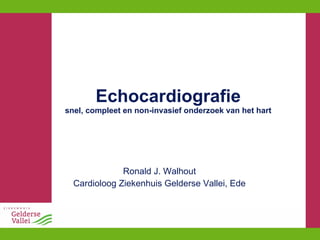 Echocardiografie snel, compleet en non-invasief onderzoek van het hart Ronald J. Walhout Cardioloog Ziekenhuis Gelderse Vallei, Ede 