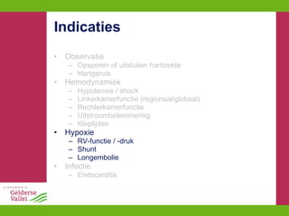 Indicaties Observatie Opsporen of uitsluiten hartziekte Hartgeruis Hemodynamiek Hypotensie / shock Linkerkamerfunctie (regionaal/globaal) Rechterkamerfunctie Uitstroombelemmering Kleplijden Hypoxie RV-functie / -druk Shunt Longembolie Infectie Endocarditis 