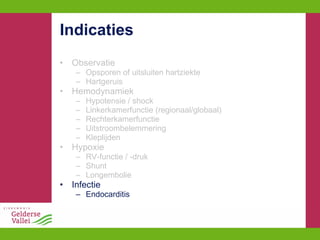 Indicaties Observatie Opsporen of uitsluiten hartziekte Hartgeruis Hemodynamiek Hypotensie / shock Linkerkamerfunctie (regionaal/globaal) Rechterkamerfunctie Uitstroombelemmering Kleplijden Hypoxie RV-functie / -druk Shunt Longembolie Infectie Endocarditis 