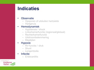 Indicaties Observatie Opsporen of uitsluiten hartziekte Hartgeruis Hemodynamiek Hypotensie / shock Linkerkamerfunctie (regionaal/globaal) Rechterkamerfunctie Uitstroombelemmering Kleplijden Hypoxie RV-functie / -druk Shunt Longembolie Infectie Endocarditis 