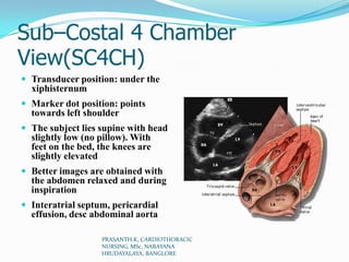 Sub–Costal 4 Chamber
View(SC4CH)
 Transducer position: under the
xiphisternum
 Marker dot position: points
towards left shoulder
 The subject lies supine with head
slightly low (no pillow). With
feet on the bed, the knees are
slightly elevated
 Better images are obtained with
the abdomen relaxed and during
inspiration
 Interatrial septum, pericardial
effusion, desc abdominal aorta
PRASANTH.K, CARDIOTHORACIC
NURSING, MSc, NARAYANA
HRUDAYALAYA, BANGLORE
 
